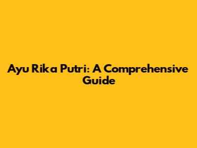Ayu Rika Putri: A Comprehensive Guide