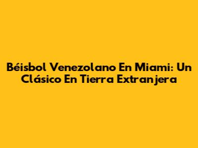 Béisbol Venezolano En Miami: Un Clásico En Tierra Extranjera