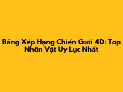 Bảng Xếp Hạng Chiến Giới 4D: Top Nhân Vật Uy Lực Nhất