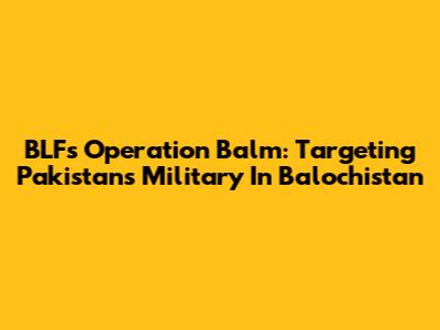 BLF's Operation Balm: Targeting Pakistan's Military In Balochistan