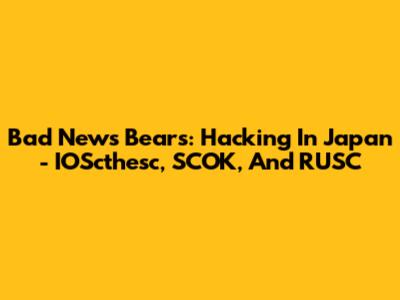 Bad News Bears: Hacking In Japan - IOScthesc, SCOK, And RUSC