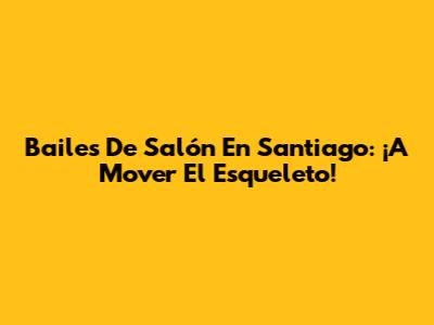 Bailes De Salón En Santiago: ¡A Mover El Esqueleto!