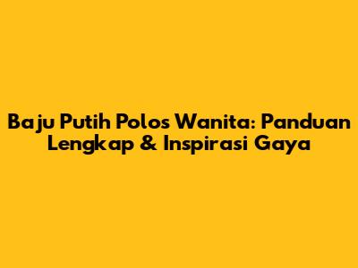 Baju Putih Polos Wanita: Panduan Lengkap & Inspirasi Gaya