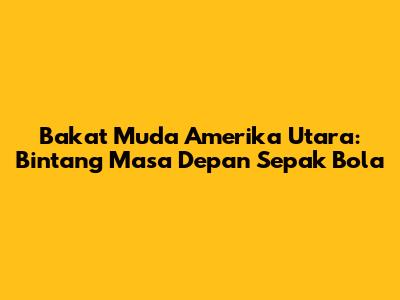 Bakat Muda Amerika Utara: Bintang Masa Depan Sepak Bola