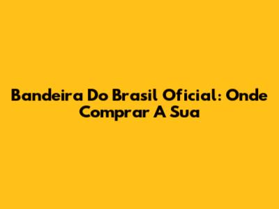 Bandeira Do Brasil Oficial: Onde Comprar A Sua