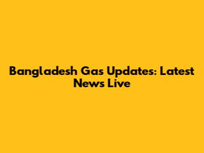 Bangladesh Gas Updates: Latest News Live