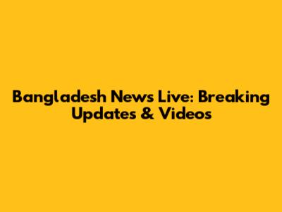 Bangladesh News Live: Breaking Updates & Videos