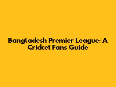 Bangladesh Premier League: A Cricket Fan's Guide