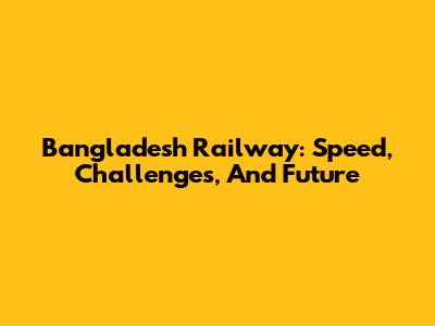 Bangladesh Railway: Speed, Challenges, And Future