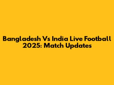 Bangladesh Vs India Live Football 2025: Match Updates