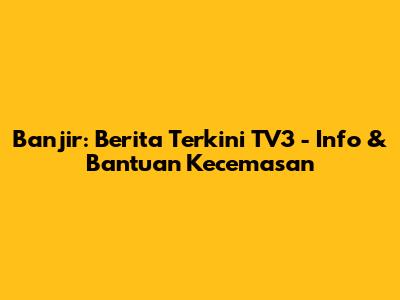 Banjir: Berita Terkini TV3 - Info & Bantuan Kecemasan