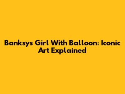 Banksy's Girl With Balloon: Iconic Art Explained