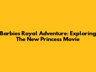 Barbie's Royal Adventure: Exploring The New Princess Movie