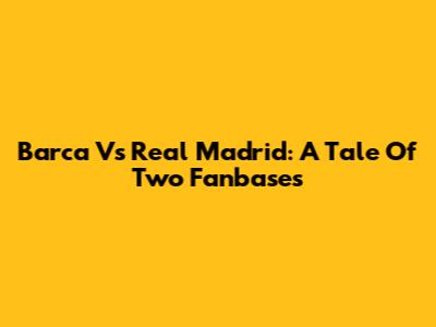 Barca Vs Real Madrid: A Tale Of Two Fanbases