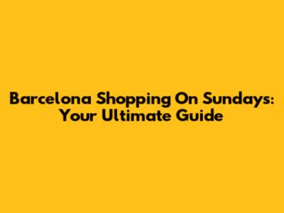 Barcelona Shopping On Sundays: Your Ultimate Guide