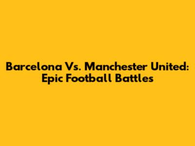 Barcelona Vs. Manchester United: Epic Football Battles