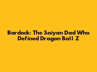 Bardock: The Saiyan Dad Who Defined Dragon Ball Z