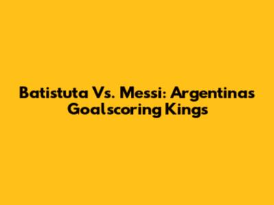 Batistuta Vs. Messi: Argentina's Goalscoring Kings