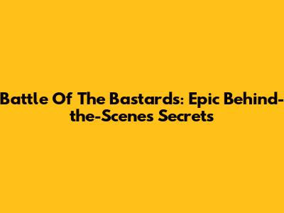 Battle Of The Bastards: Epic Behind-the-Scenes Secrets