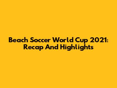 Beach Soccer World Cup 2021: Recap And Highlights