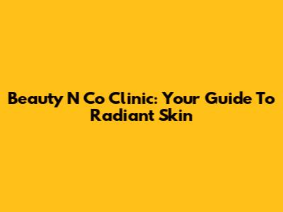 Beauty N Co Clinic: Your Guide To Radiant Skin