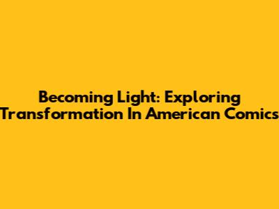 Becoming Light: Exploring Transformation In American Comics