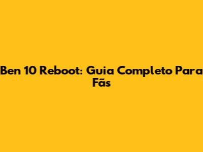 Ben 10 Reboot: Guia Completo Para Fãs