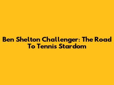 Ben Shelton Challenger: The Road To Tennis Stardom