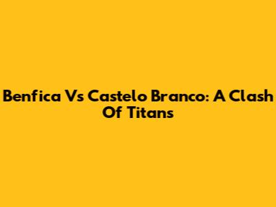 Benfica Vs Castelo Branco: A Clash Of Titans
