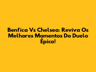 Benfica Vs Chelsea: Reviva Os Melhores Momentos Do Duelo Épico!