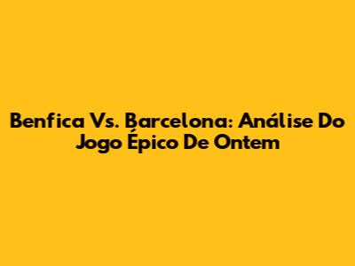 Benfica Vs. Barcelona: Análise Do Jogo Épico De Ontem