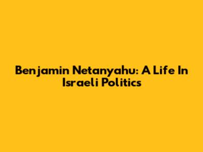 Benjamin Netanyahu: A Life In Israeli Politics