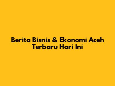 Berita Bisnis & Ekonomi Aceh Terbaru Hari Ini