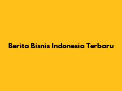 Berita Bisnis Indonesia Terbaru