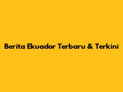 Berita Ekuador Terbaru & Terkini