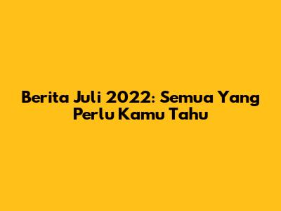 Berita Juli 2022: Semua Yang Perlu Kamu Tahu