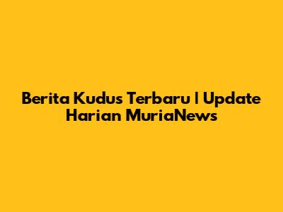 Berita Kudus Terbaru | Update Harian MuriaNews