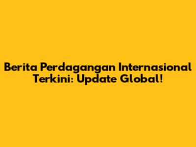 Berita Perdagangan Internasional Terkini: Update Global!