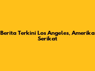Berita Terkini Los Angeles, Amerika Serikat