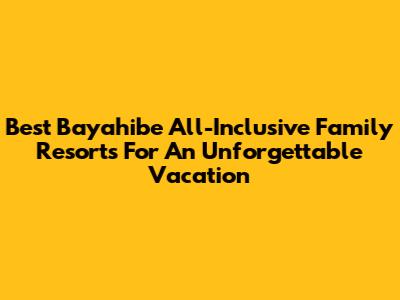 Best Bayahibe All-Inclusive Family Resorts For An Unforgettable Vacation