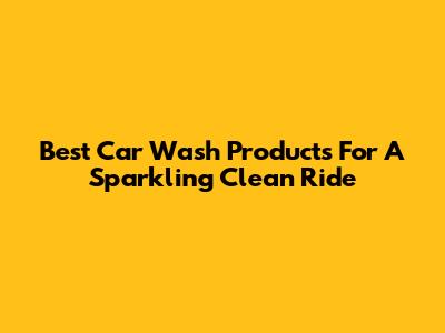 Best Car Wash Products For A Sparkling Clean Ride