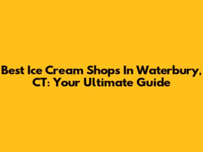 Best Ice Cream Shops In Waterbury, CT: Your Ultimate Guide