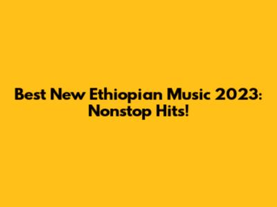 Best New Ethiopian Music 2023: Nonstop Hits!