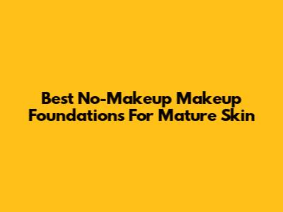 Best No-Makeup Makeup Foundations For Mature Skin