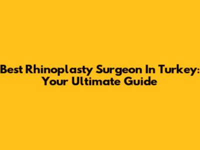 Best Rhinoplasty Surgeon In Turkey: Your Ultimate Guide