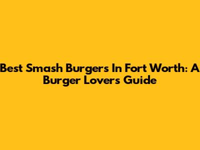 Best Smash Burgers In Fort Worth: A Burger Lover's Guide