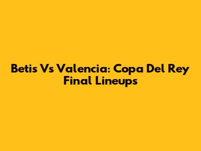 Betis Vs Valencia: Copa Del Rey Final Lineups