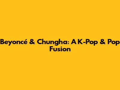 Beyoncé & Chungha: A K-Pop & Pop Fusion