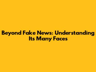 Beyond 'Fake News': Understanding Its Many Faces
