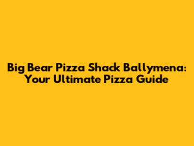 Big Bear Pizza Shack Ballymena: Your Ultimate Pizza Guide